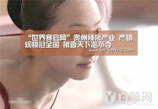 “世界赛官网”贵州辣椒产业 产销规模冠全国 椒香天下志不夺(图3) 全球总决赛官网