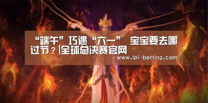 “端午”巧遇“六一” 宝宝要去哪过节?|全球总决赛官网(图2) 世界赛官网