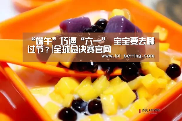 “端午”巧遇“六一” 宝宝要去哪过节?|全球总决赛官网(图4) 全球总决赛官网